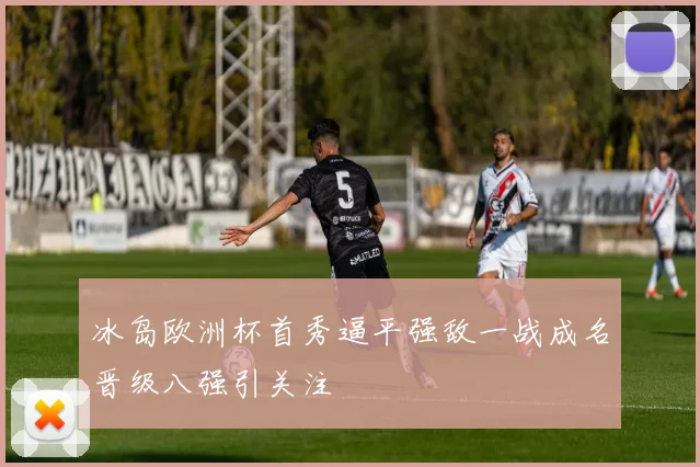 冰岛欧洲杯首秀逼平强敌一战成名晋级八强引关注