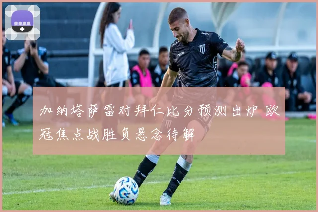 加纳塔萨雷对拜仁比分预测出炉 欧冠焦点战胜负悬念待解