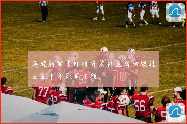英超新赛季即将开启社区盾回顾过去五十年冠军历程