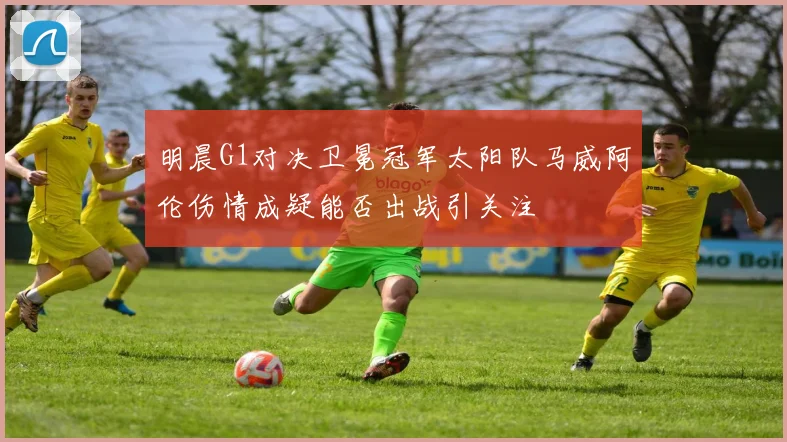 明晨G1对决卫冕冠军太阳队马威阿伦伤情成疑能否出战引关注