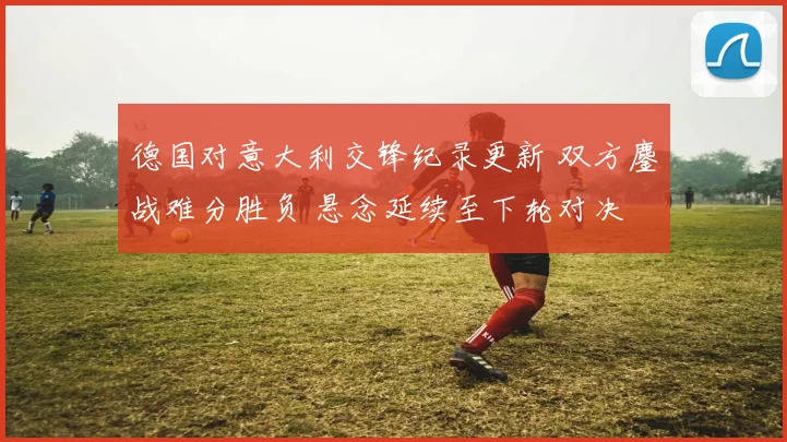 德国对意大利交锋纪录更新 双方鏖战难分胜负 悬念延续至下轮对决