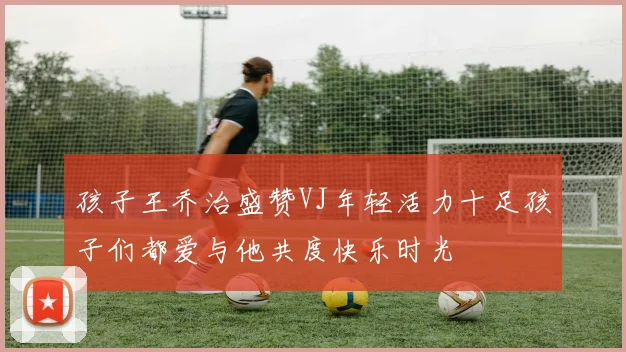 孩子王乔治盛赞VJ年轻活力十足孩子们都爱与他共度快乐时光