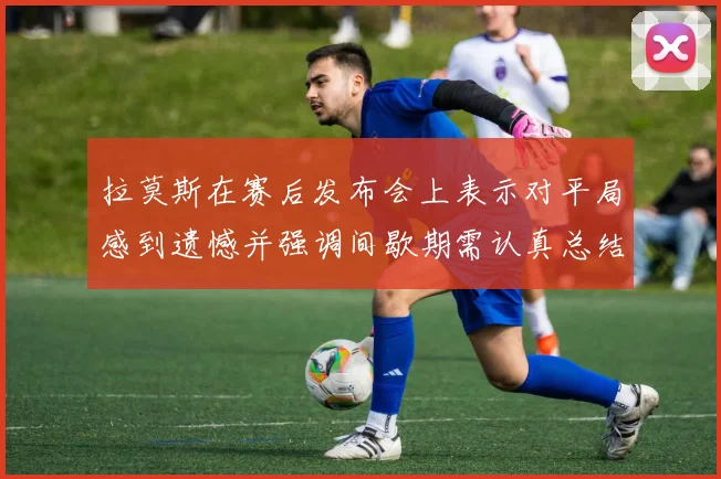 拉莫斯在赛后发布会上表示对平局感到遗憾并强调间歇期需认真总结