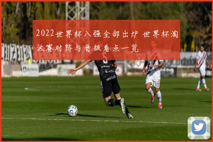 2022世界杯八强全部出炉 世界杯淘汰赛对阵与晋级看点一览