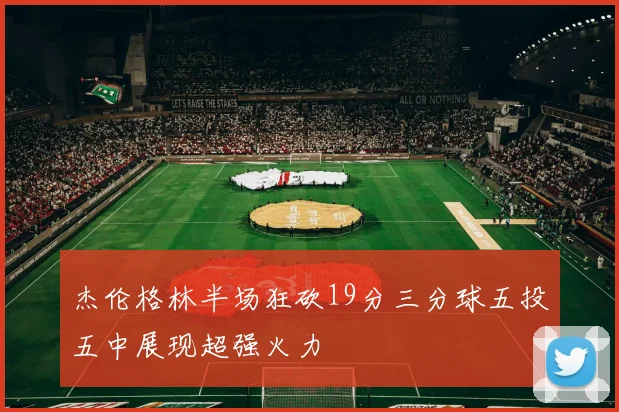 杰伦格林半场狂砍19分三分球五投五中展现超强火力