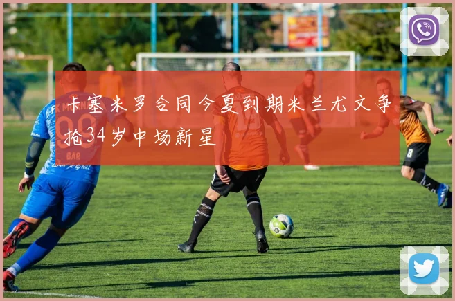 卡塞米罗合同今夏到期米兰尤文争抢34岁中场新星