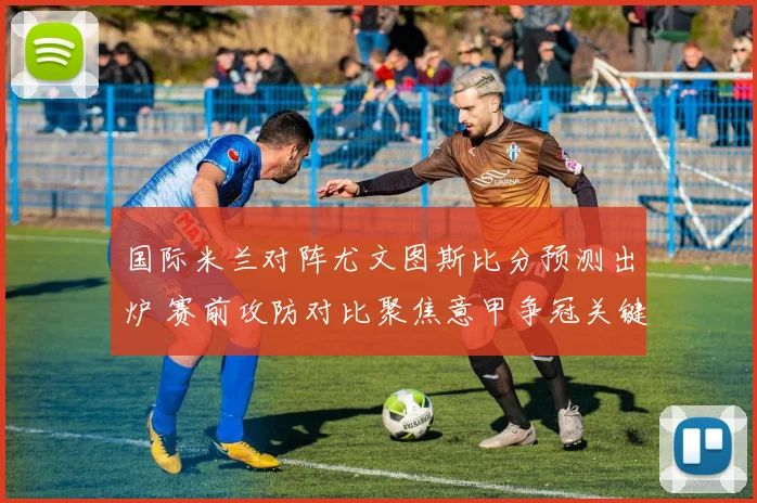 国际米兰对阵尤文图斯比分预测出炉 赛前攻防对比聚焦意甲争冠关键战