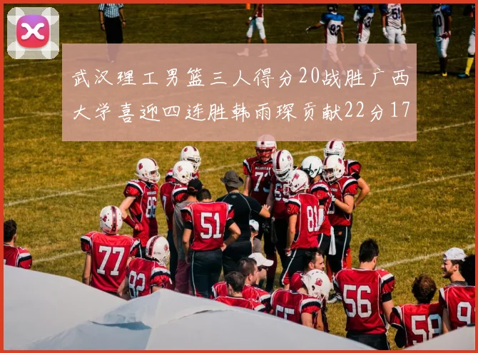 武汉理工男篮三人得分20战胜广西大学喜迎四连胜韩雨琛贡献22分17篮板张志才狂砍32分