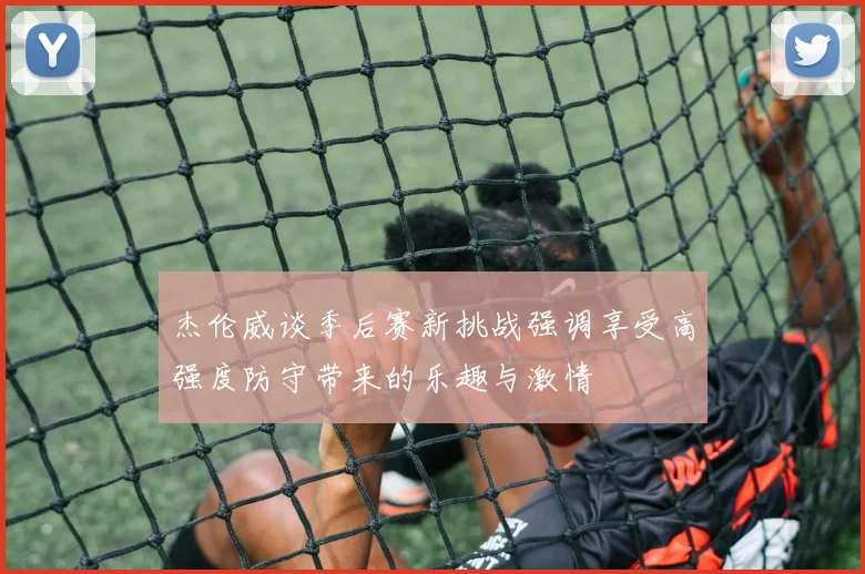 杰伦威谈季后赛新挑战强调享受高强度防守带来的乐趣与激情