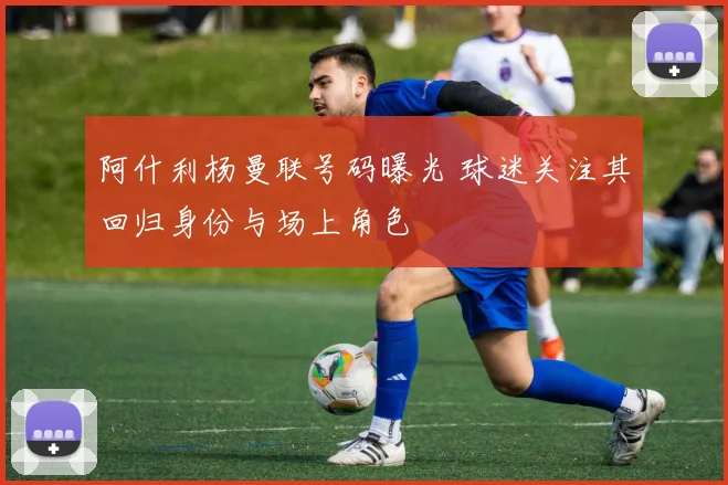 阿什利杨曼联号码曝光 球迷关注其回归身份与场上角色