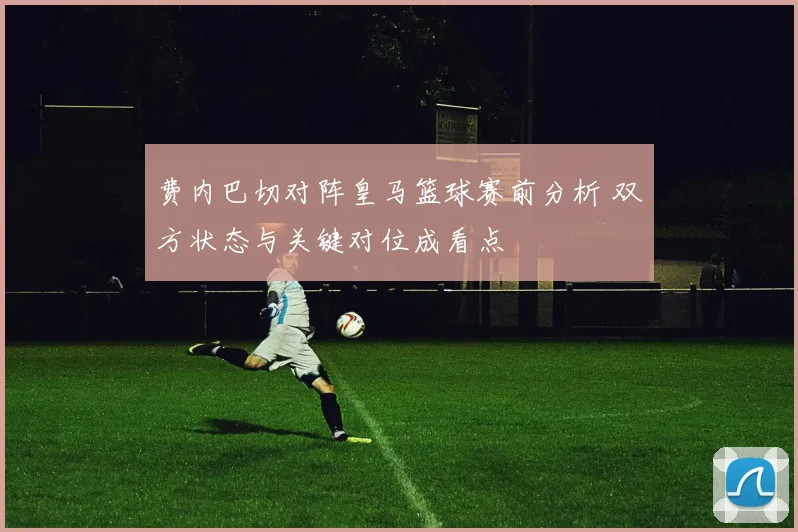 费内巴切对阵皇马篮球赛前分析 双方状态与关键对位成看点