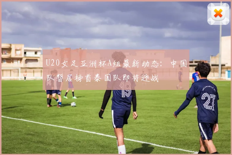 U20女足亚洲杯A组最新动态：中国队暂居榜首泰国队即将迎战