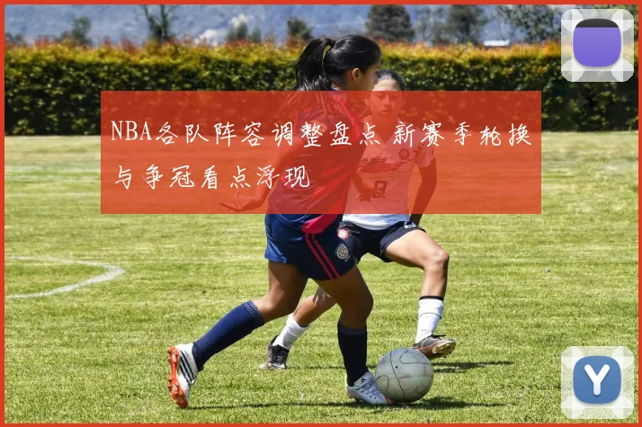 NBA各队阵容调整盘点 新赛季轮换与争冠看点浮现