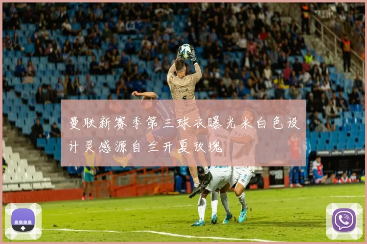 曼联新赛季第三球衣曝光米白色设计灵感源自兰开夏玫瑰