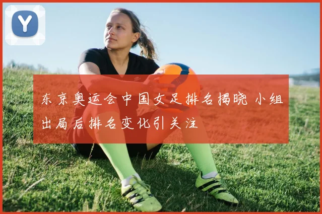 东京奥运会中国女足排名揭晓 小组出局后排名变化引关注
