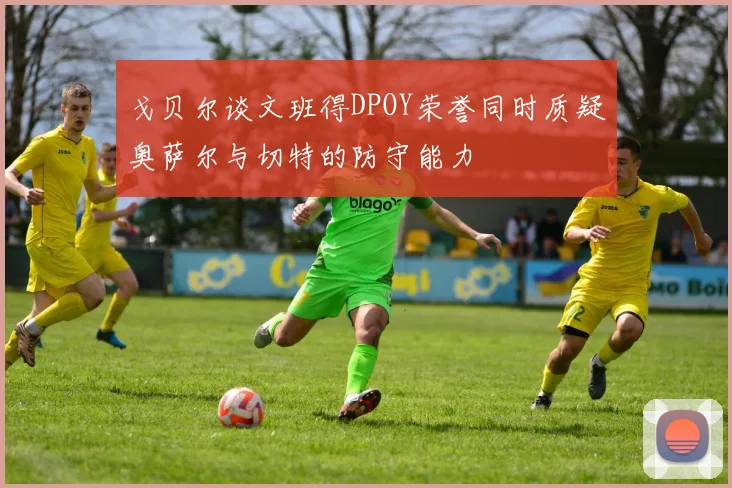 戈贝尔谈文班得DPOY荣誉同时质疑奥萨尔与切特的防守能力