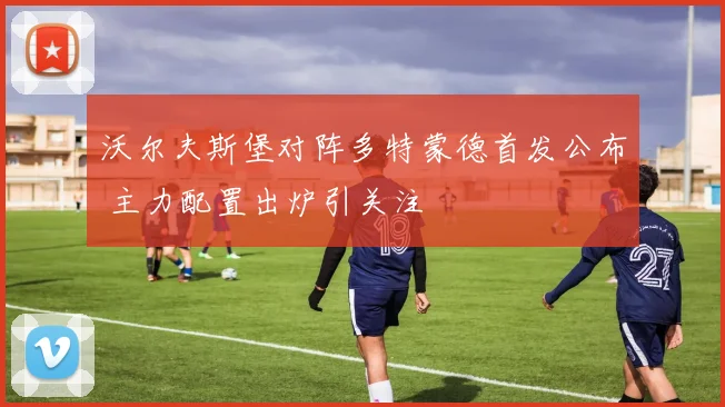 沃尔夫斯堡对阵多特蒙德首发公布 主力配置出炉引关注