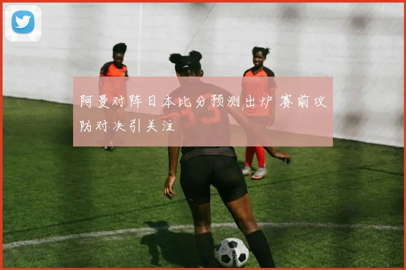阿曼对阵日本比分预测出炉 赛前攻防对决引关注