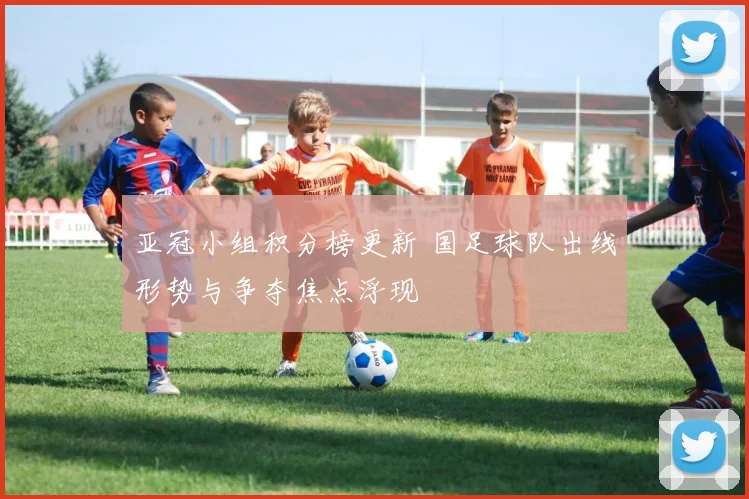 亚冠小组积分榜更新 国足球队出线形势与争夺焦点浮现