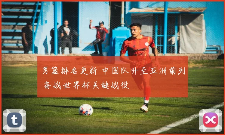男篮排名更新 中国队升至亚洲前列 备战世界杯关键战役