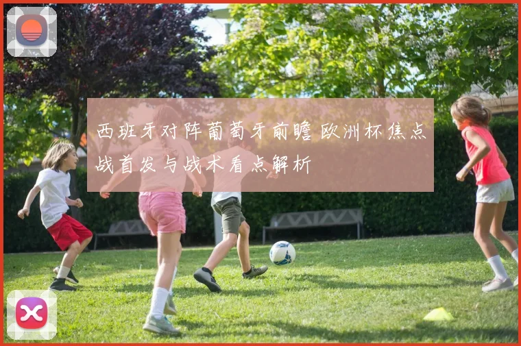 西班牙对阵葡萄牙前瞻 欧洲杯焦点战首发与战术看点解析