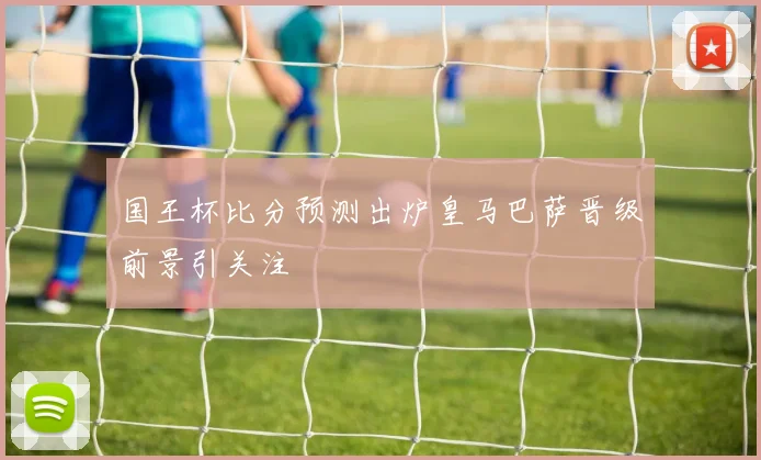 国王杯比分预测出炉皇马巴萨晋级前景引关注