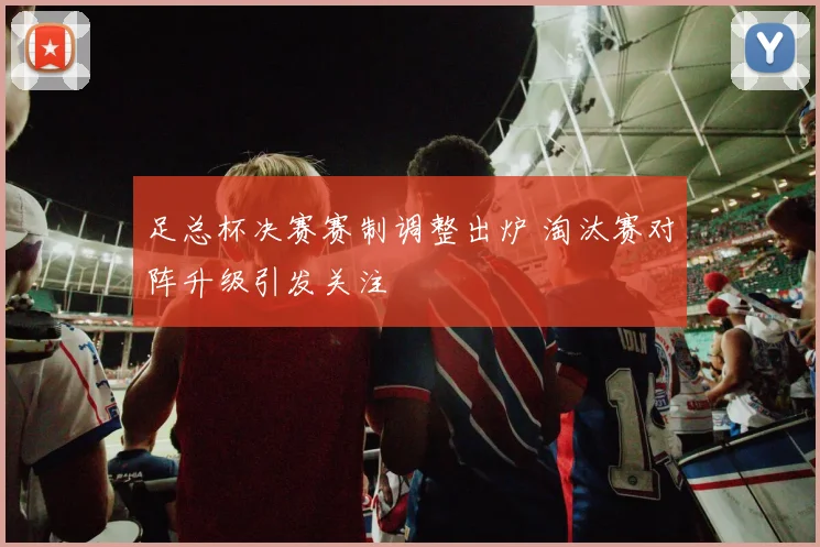 足总杯决赛赛制调整出炉 淘汰赛对阵升级引发关注