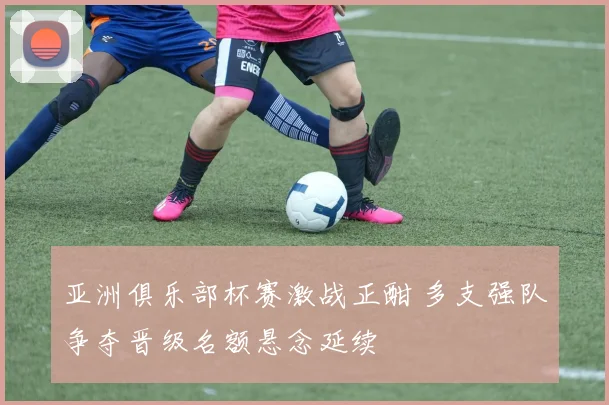 亚洲俱乐部杯赛激战正酣 多支强队争夺晋级名额悬念延续