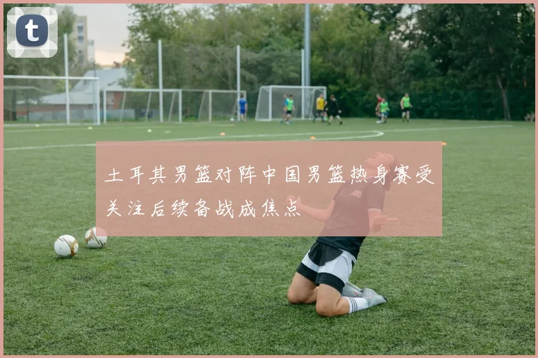 土耳其男篮对阵中国男篮热身赛受关注后续备战成焦点