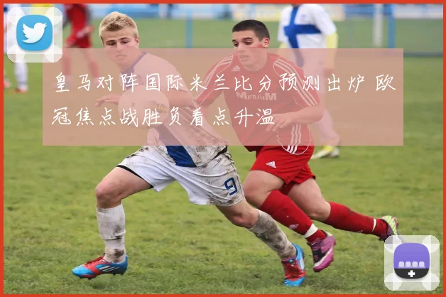 皇马对阵国际米兰比分预测出炉 欧冠焦点战胜负看点升温