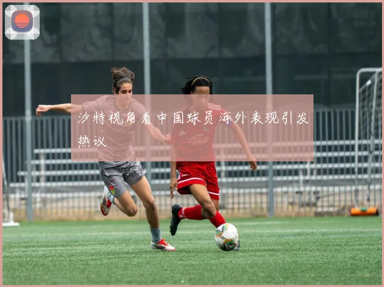 沙特视角看中国球员海外表现引发热议