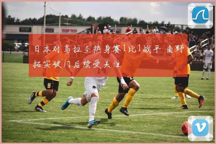 日本对乌拉圭热身赛1比1战平 南野拓实破门后续受关注