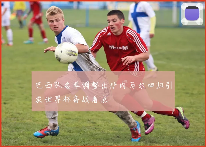 巴西队名单调整出炉内马尔回归引发世界杯备战看点