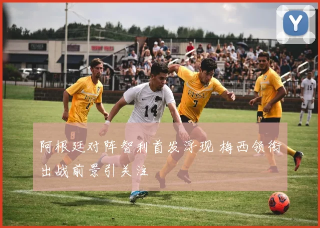 阿根廷对阵智利首发浮现 梅西领衔出战前景引关注