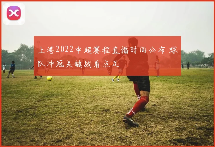 上港2022中超赛程直播时间公布 球队冲冠关键战看点足