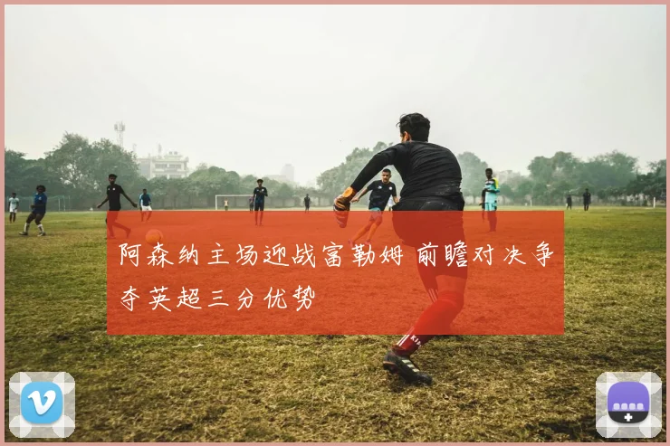 阿森纳主场迎战富勒姆 前瞻对决争夺英超三分优势