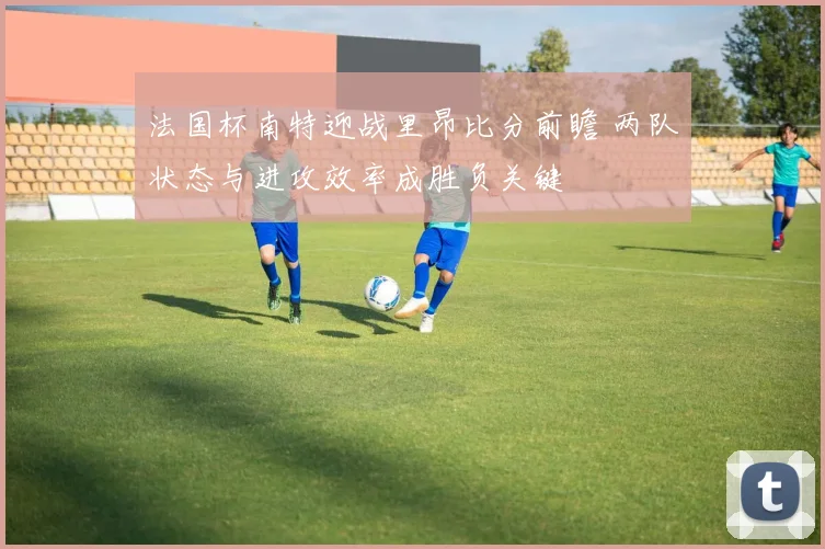 法国杯南特迎战里昂比分前瞻 两队状态与进攻效率成胜负关键