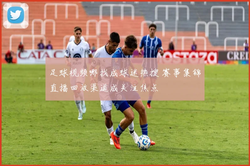 足球视频哪找成球迷热搜 赛事集锦直播回放渠道成关注焦点