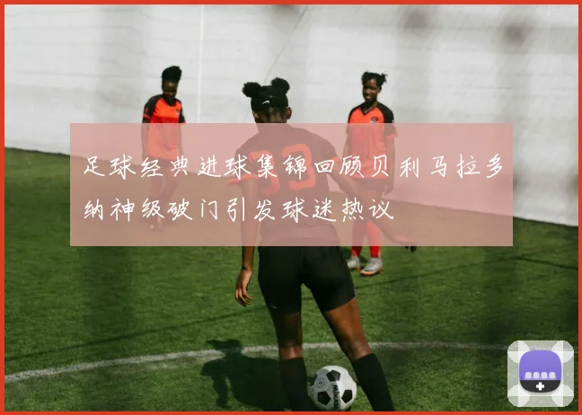 足球经典进球集锦回顾贝利马拉多纳神级破门引发球迷热议